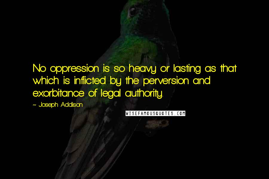 Joseph Addison Quotes: No oppression is so heavy or lasting as that which is inflicted by the perversion and exorbitance of legal authority.