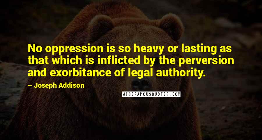 Joseph Addison Quotes: No oppression is so heavy or lasting as that which is inflicted by the perversion and exorbitance of legal authority.