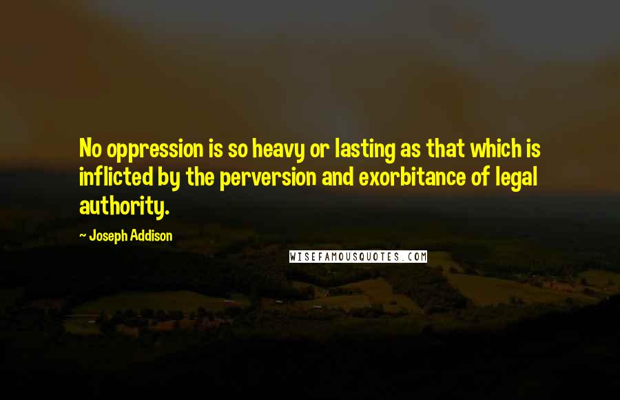 Joseph Addison Quotes: No oppression is so heavy or lasting as that which is inflicted by the perversion and exorbitance of legal authority.