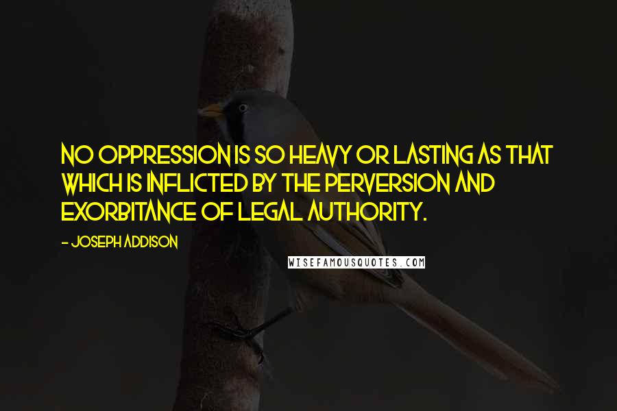 Joseph Addison Quotes: No oppression is so heavy or lasting as that which is inflicted by the perversion and exorbitance of legal authority.