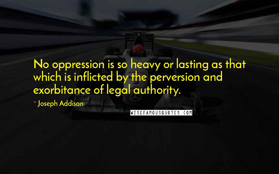 Joseph Addison Quotes: No oppression is so heavy or lasting as that which is inflicted by the perversion and exorbitance of legal authority.