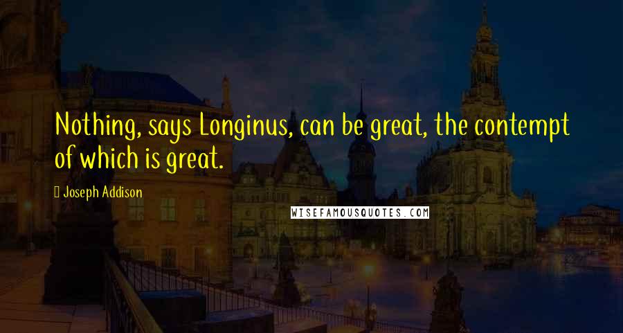 Joseph Addison Quotes: Nothing, says Longinus, can be great, the contempt of which is great.