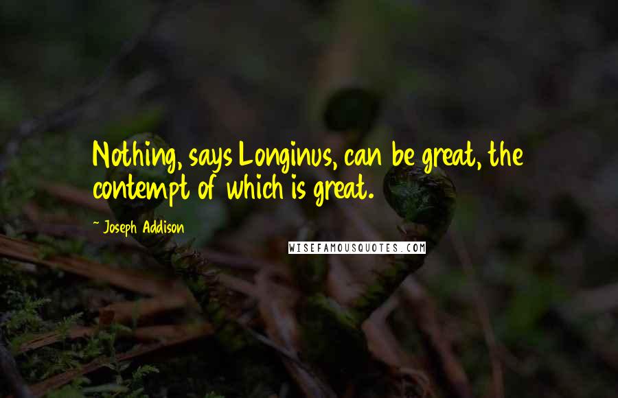 Joseph Addison Quotes: Nothing, says Longinus, can be great, the contempt of which is great.