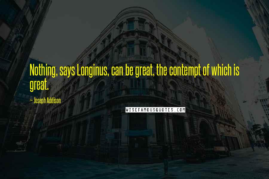 Joseph Addison Quotes: Nothing, says Longinus, can be great, the contempt of which is great.