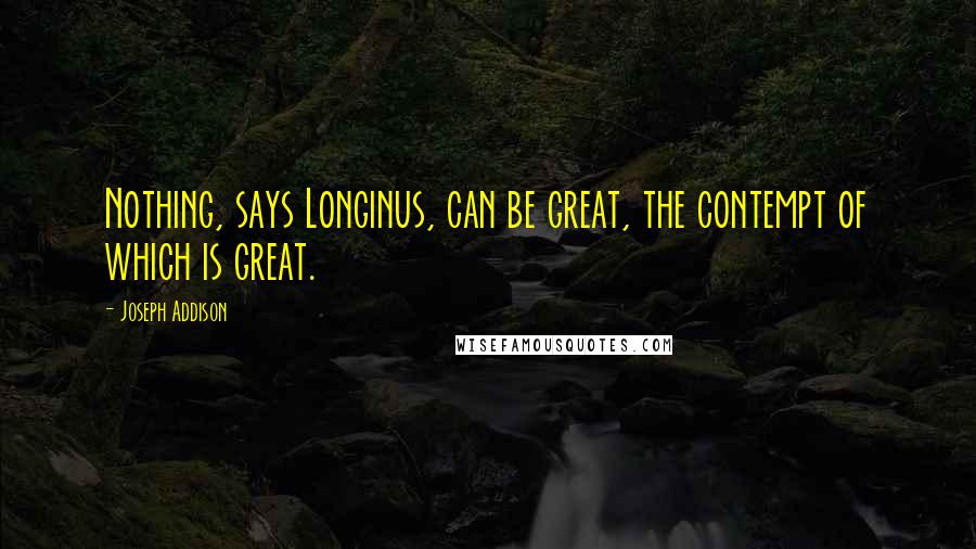 Joseph Addison Quotes: Nothing, says Longinus, can be great, the contempt of which is great.