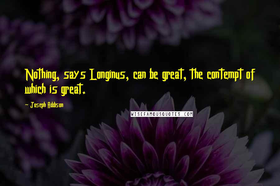 Joseph Addison Quotes: Nothing, says Longinus, can be great, the contempt of which is great.