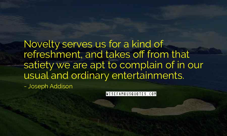 Joseph Addison Quotes: Novelty serves us for a kind of refreshment, and takes off from that satiety we are apt to complain of in our usual and ordinary entertainments.