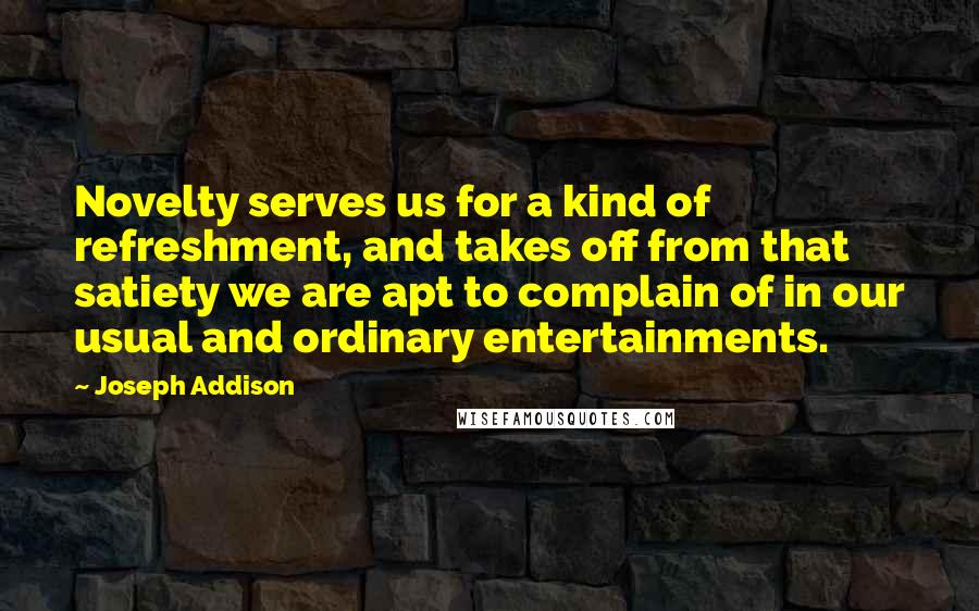 Joseph Addison Quotes: Novelty serves us for a kind of refreshment, and takes off from that satiety we are apt to complain of in our usual and ordinary entertainments.