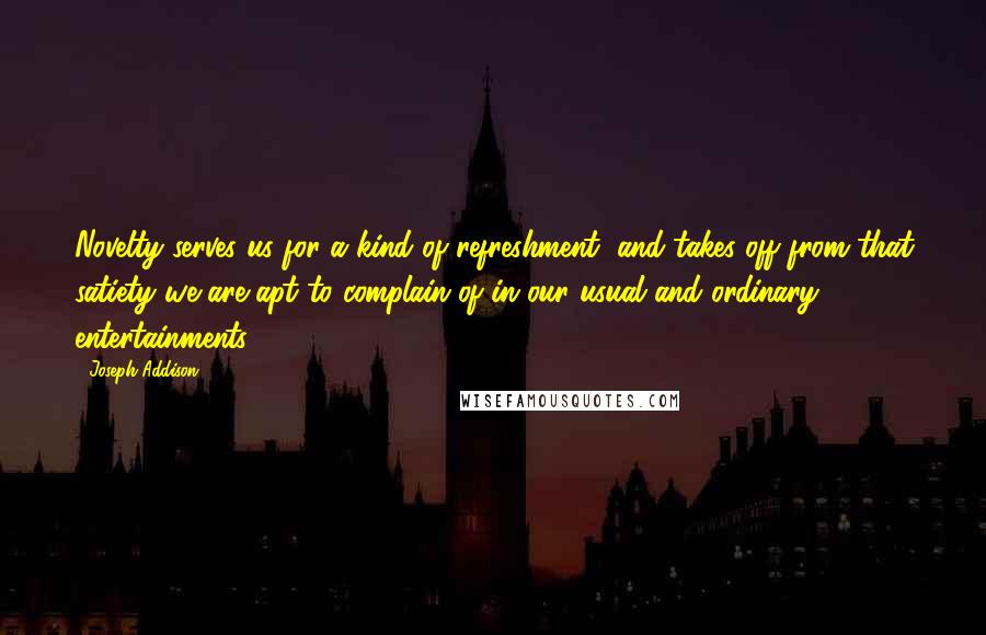 Joseph Addison Quotes: Novelty serves us for a kind of refreshment, and takes off from that satiety we are apt to complain of in our usual and ordinary entertainments.