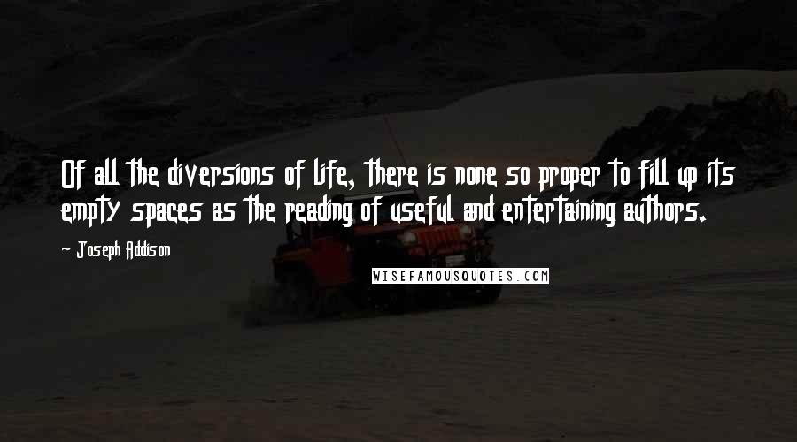 Joseph Addison Quotes: Of all the diversions of life, there is none so proper to fill up its empty spaces as the reading of useful and entertaining authors.