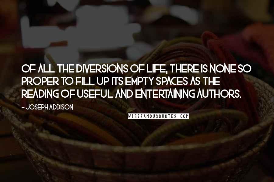 Joseph Addison Quotes: Of all the diversions of life, there is none so proper to fill up its empty spaces as the reading of useful and entertaining authors.