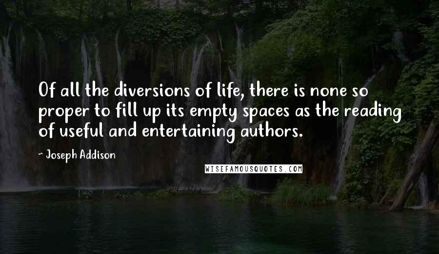 Joseph Addison Quotes: Of all the diversions of life, there is none so proper to fill up its empty spaces as the reading of useful and entertaining authors.