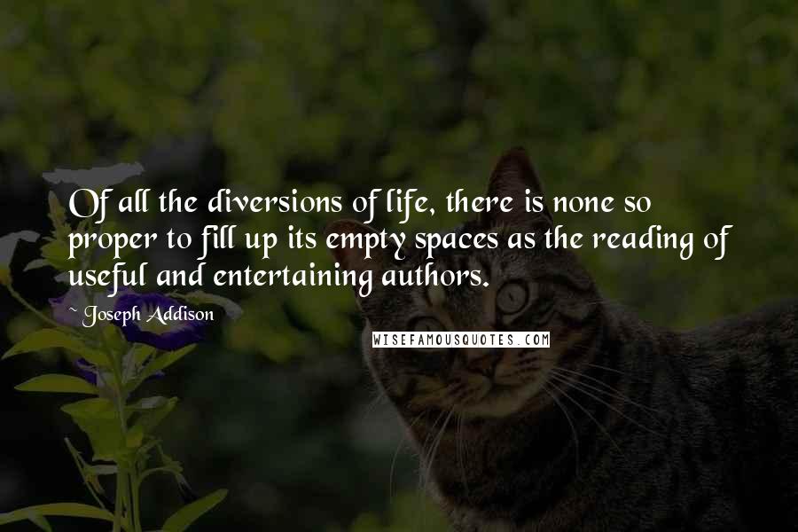 Joseph Addison Quotes: Of all the diversions of life, there is none so proper to fill up its empty spaces as the reading of useful and entertaining authors.