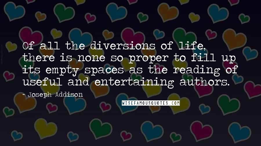 Joseph Addison Quotes: Of all the diversions of life, there is none so proper to fill up its empty spaces as the reading of useful and entertaining authors.