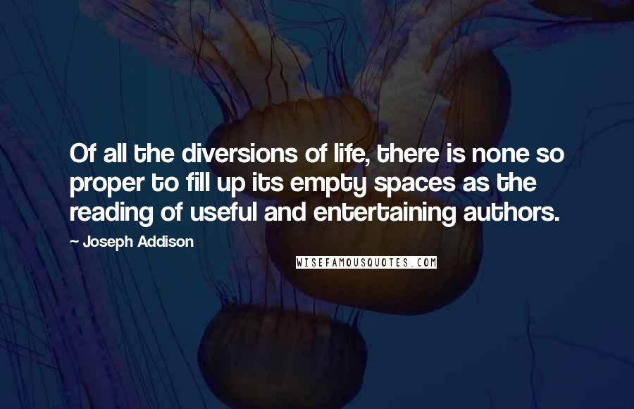 Joseph Addison Quotes: Of all the diversions of life, there is none so proper to fill up its empty spaces as the reading of useful and entertaining authors.