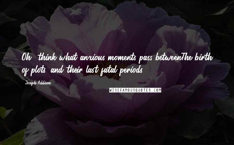 Joseph Addison Quotes: Oh! think what anxious moments pass betweenThe birth of plots, and their last fatal periods.