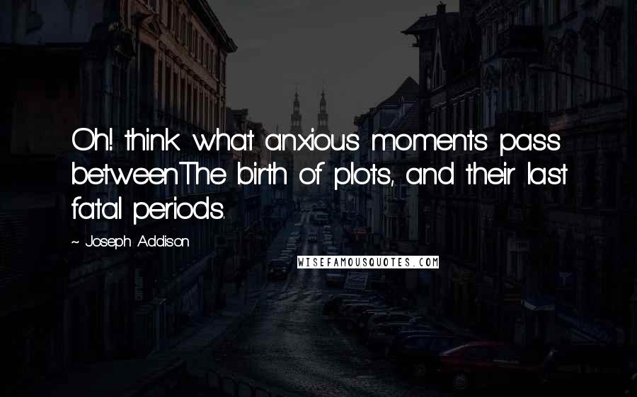 Joseph Addison Quotes: Oh! think what anxious moments pass betweenThe birth of plots, and their last fatal periods.