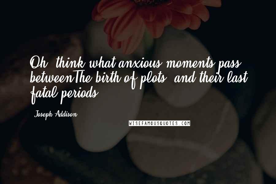 Joseph Addison Quotes: Oh! think what anxious moments pass betweenThe birth of plots, and their last fatal periods.
