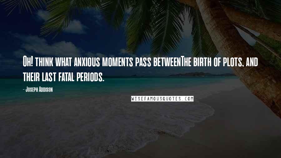 Joseph Addison Quotes: Oh! think what anxious moments pass betweenThe birth of plots, and their last fatal periods.