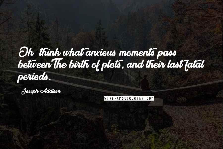 Joseph Addison Quotes: Oh! think what anxious moments pass betweenThe birth of plots, and their last fatal periods.