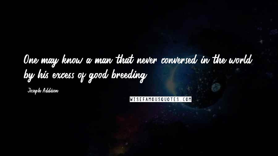 Joseph Addison Quotes: One may know a man that never conversed in the world, by his excess of good-breeding.