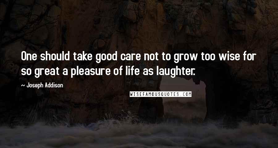 Joseph Addison Quotes: One should take good care not to grow too wise for so great a pleasure of life as laughter.