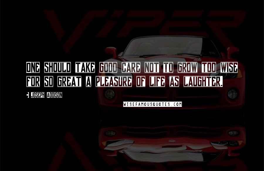 Joseph Addison Quotes: One should take good care not to grow too wise for so great a pleasure of life as laughter.