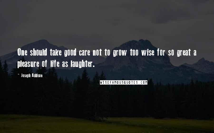 Joseph Addison Quotes: One should take good care not to grow too wise for so great a pleasure of life as laughter.