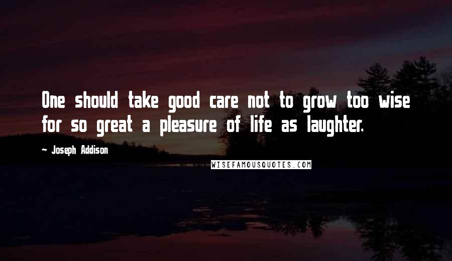 Joseph Addison Quotes: One should take good care not to grow too wise for so great a pleasure of life as laughter.