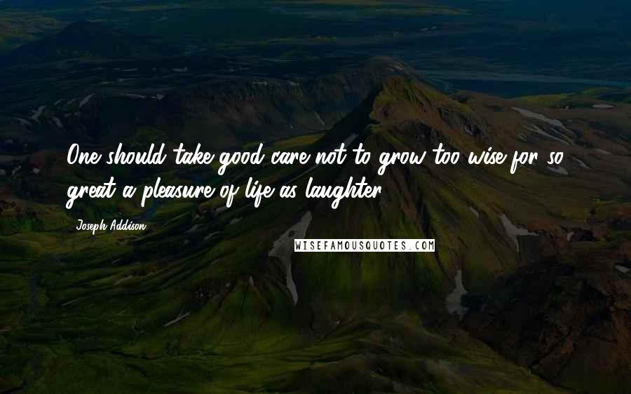 Joseph Addison Quotes: One should take good care not to grow too wise for so great a pleasure of life as laughter.