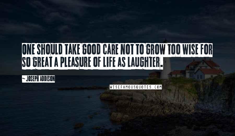 Joseph Addison Quotes: One should take good care not to grow too wise for so great a pleasure of life as laughter.