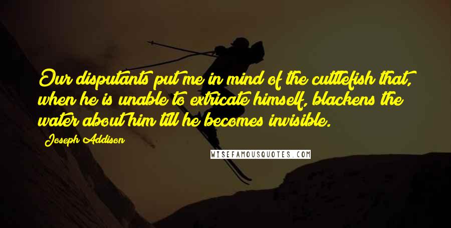 Joseph Addison Quotes: Our disputants put me in mind of the cuttlefish that, when he is unable to extricate himself, blackens the water about him till he becomes invisible.