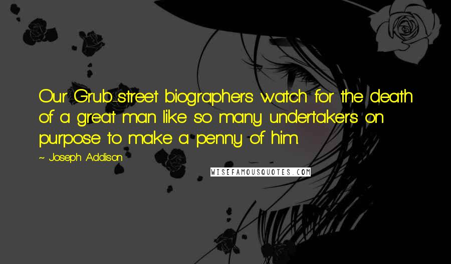 Joseph Addison Quotes: Our Grub-street biographers watch for the death of a great man like so many undertakers on purpose to make a penny of him.