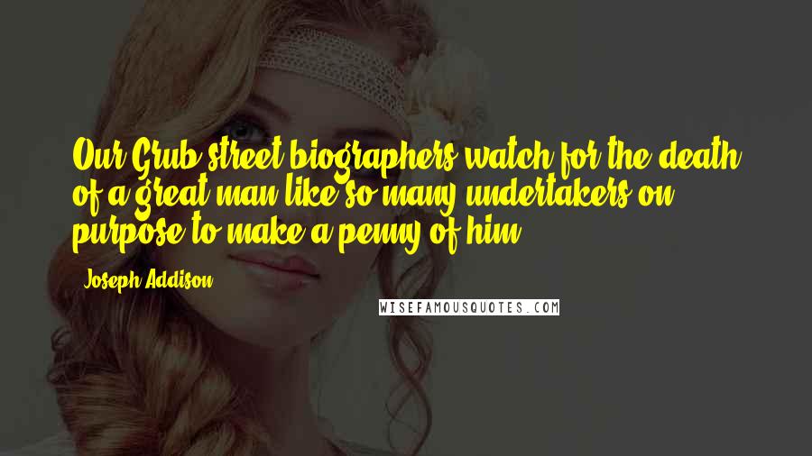 Joseph Addison Quotes: Our Grub-street biographers watch for the death of a great man like so many undertakers on purpose to make a penny of him.