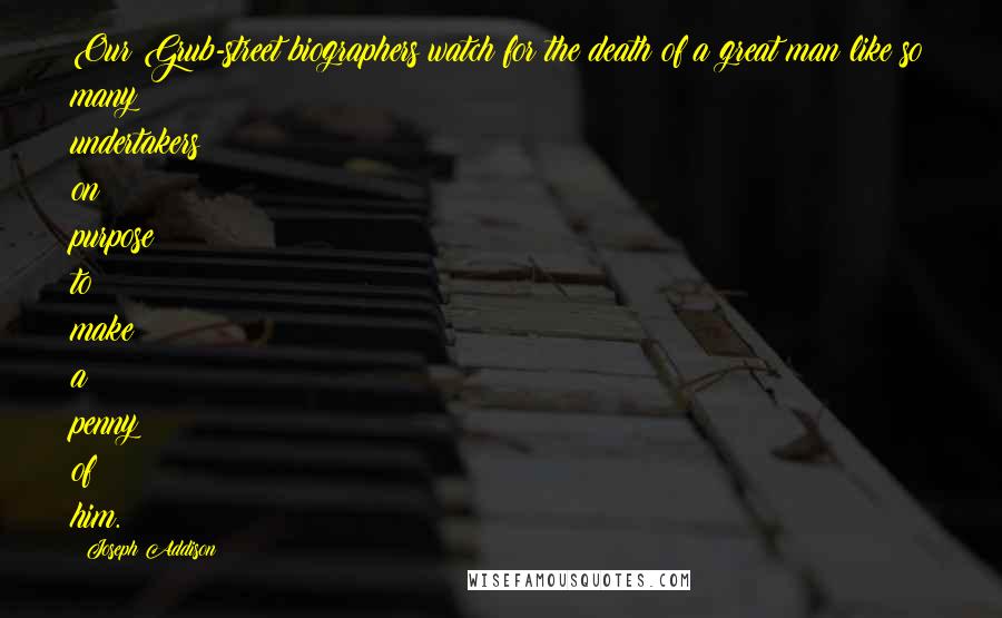 Joseph Addison Quotes: Our Grub-street biographers watch for the death of a great man like so many undertakers on purpose to make a penny of him.