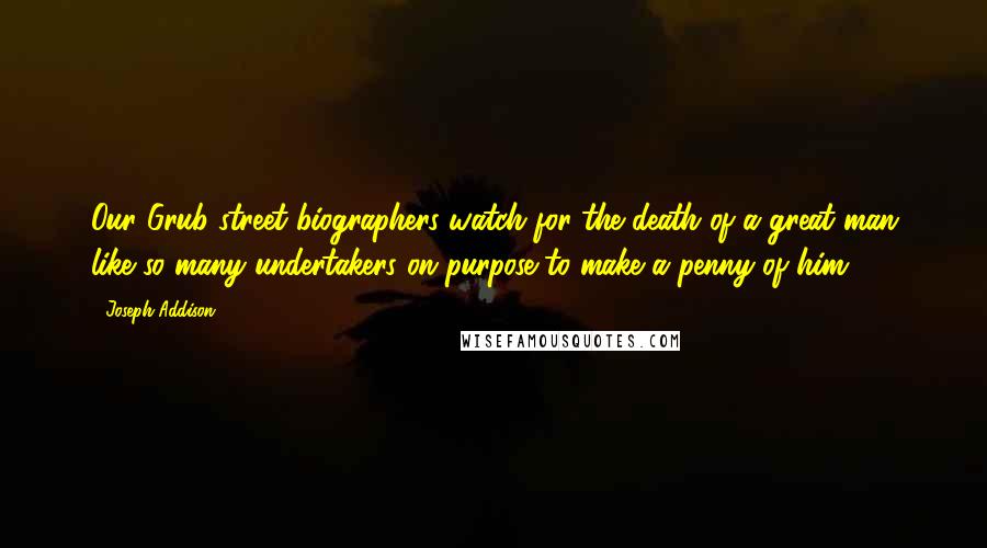Joseph Addison Quotes: Our Grub-street biographers watch for the death of a great man like so many undertakers on purpose to make a penny of him.