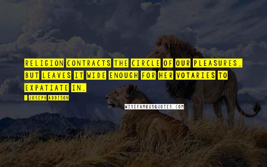 Joseph Addison Quotes: Religion contracts the circle of our pleasures, but leaves it wide enough for her votaries to expatiate in.