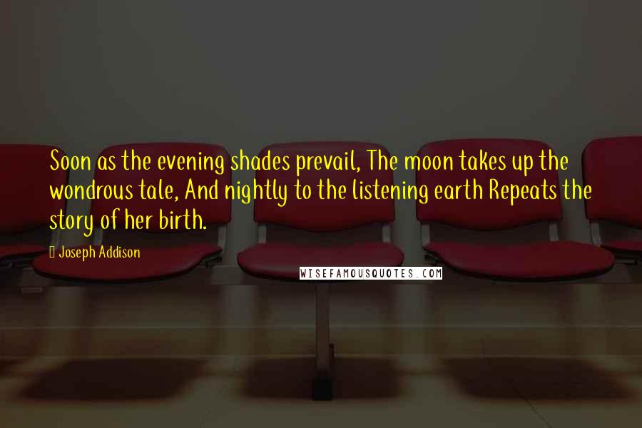 Joseph Addison Quotes: Soon as the evening shades prevail, The moon takes up the wondrous tale, And nightly to the listening earth Repeats the story of her birth.