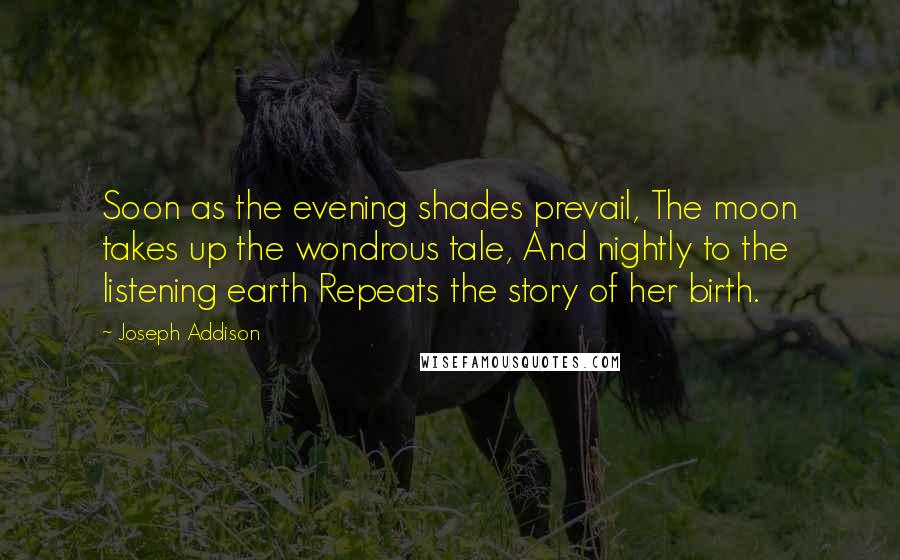 Joseph Addison Quotes: Soon as the evening shades prevail, The moon takes up the wondrous tale, And nightly to the listening earth Repeats the story of her birth.