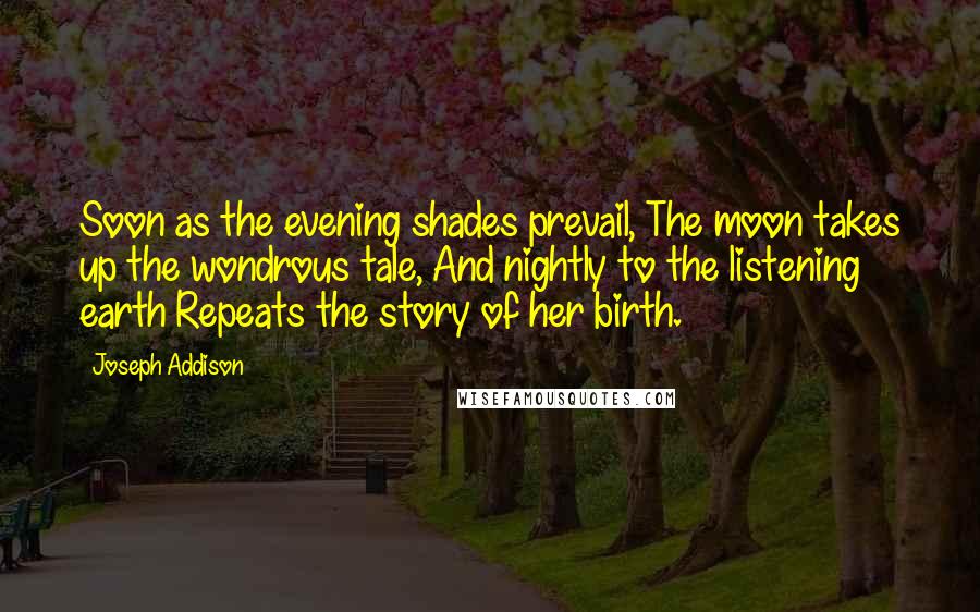 Joseph Addison Quotes: Soon as the evening shades prevail, The moon takes up the wondrous tale, And nightly to the listening earth Repeats the story of her birth.