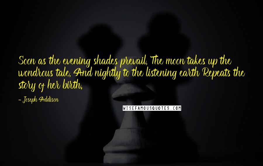 Joseph Addison Quotes: Soon as the evening shades prevail, The moon takes up the wondrous tale, And nightly to the listening earth Repeats the story of her birth.