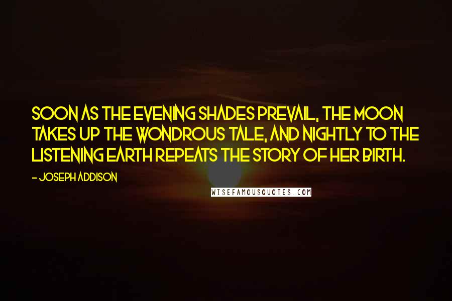 Joseph Addison Quotes: Soon as the evening shades prevail, The moon takes up the wondrous tale, And nightly to the listening earth Repeats the story of her birth.