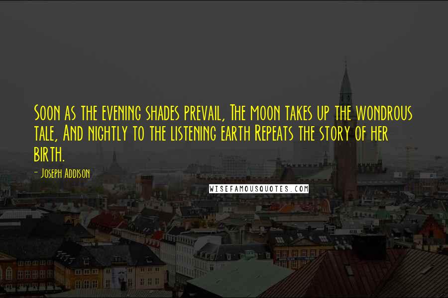 Joseph Addison Quotes: Soon as the evening shades prevail, The moon takes up the wondrous tale, And nightly to the listening earth Repeats the story of her birth.