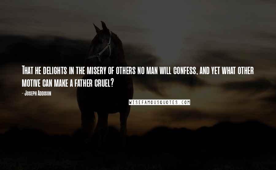 Joseph Addison Quotes: That he delights in the misery of others no man will confess, and yet what other motive can make a father cruel?