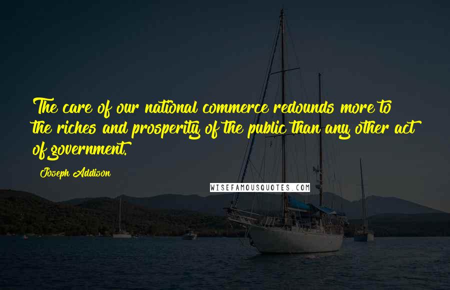 Joseph Addison Quotes: The care of our national commerce redounds more to the riches and prosperity of the public than any other act of government.