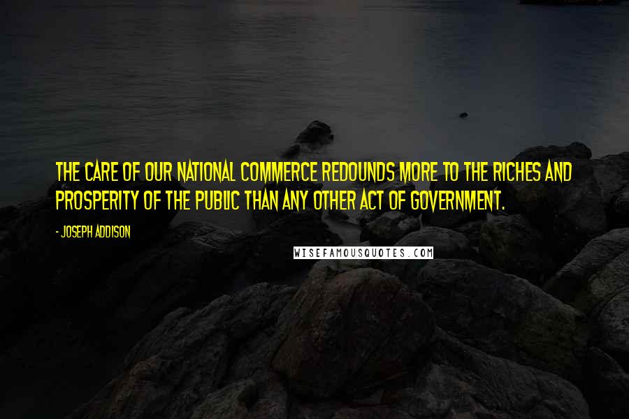 Joseph Addison Quotes: The care of our national commerce redounds more to the riches and prosperity of the public than any other act of government.