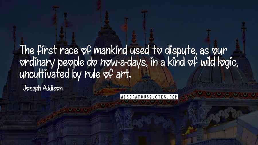 Joseph Addison Quotes: The first race of mankind used to dispute, as our ordinary people do now-a-days, in a kind of wild logic, uncultivated by rule of art.