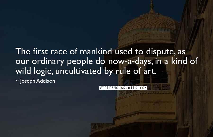 Joseph Addison Quotes: The first race of mankind used to dispute, as our ordinary people do now-a-days, in a kind of wild logic, uncultivated by rule of art.