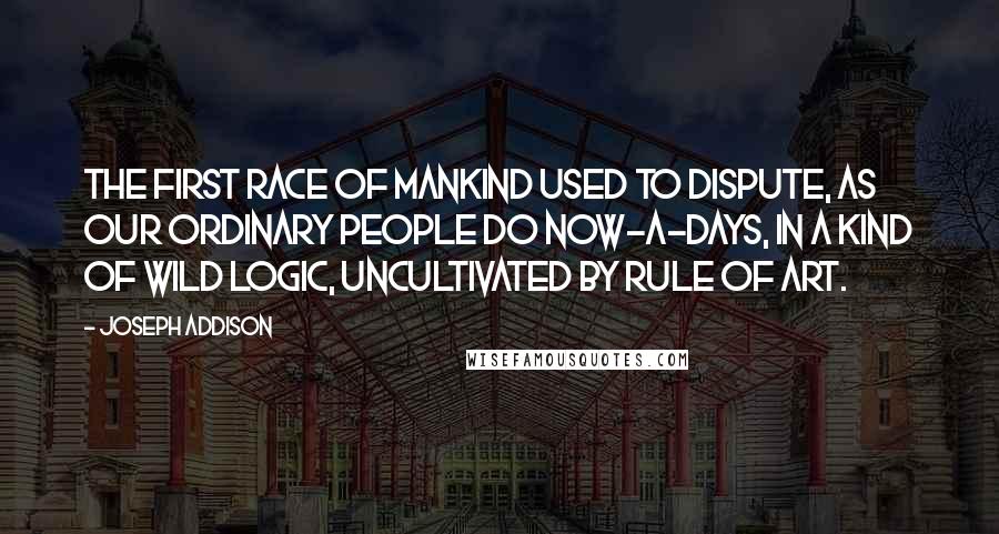 Joseph Addison Quotes: The first race of mankind used to dispute, as our ordinary people do now-a-days, in a kind of wild logic, uncultivated by rule of art.
