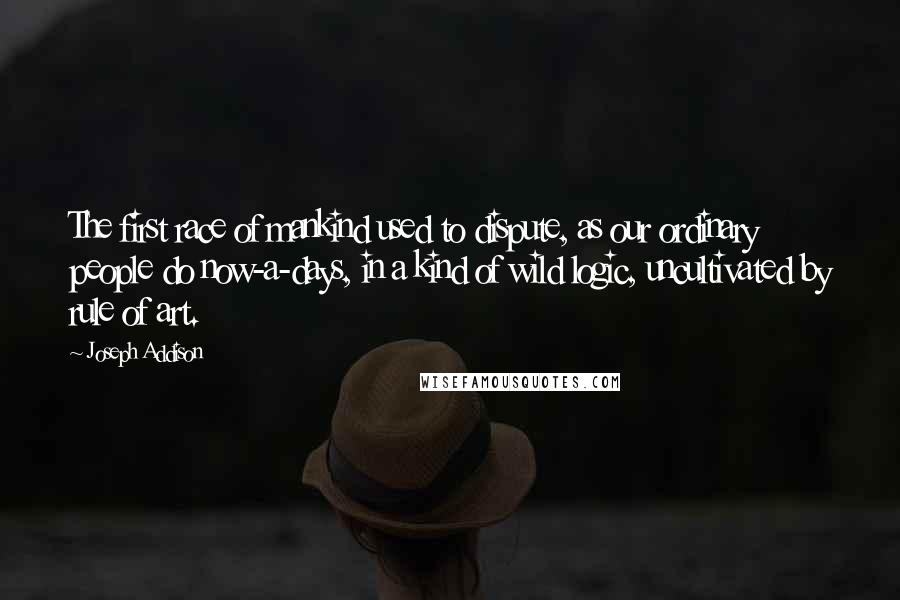 Joseph Addison Quotes: The first race of mankind used to dispute, as our ordinary people do now-a-days, in a kind of wild logic, uncultivated by rule of art.